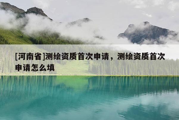 [河南省]測繪資質(zhì)首次申請，測繪資質(zhì)首次申請怎么填