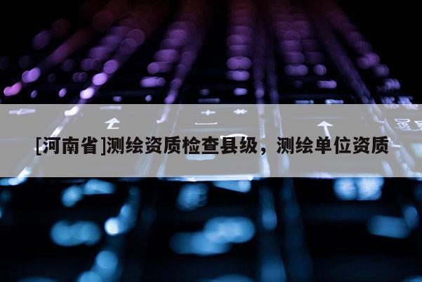 [河南省]測繪資質檢查縣級，測繪單位資質