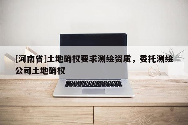 [河南省]土地確權(quán)要求測(cè)繪資質(zhì)，委托測(cè)繪公司土地確權(quán)