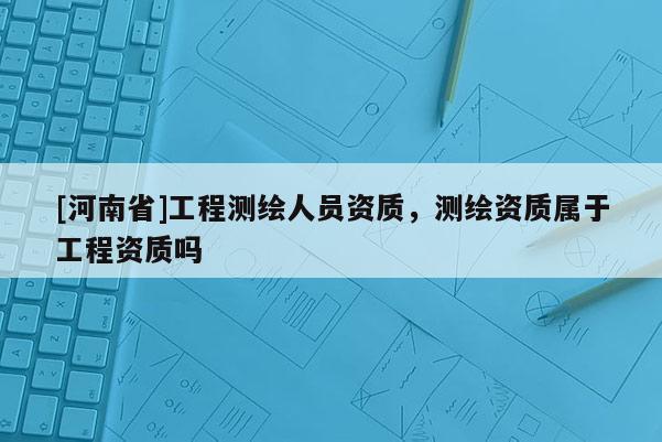 [河南省]工程測繪人員資質，測繪資質屬于工程資質嗎