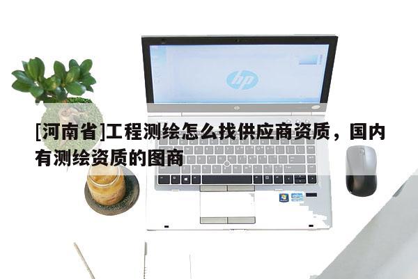[河南省]工程測繪怎么找供應(yīng)商資質(zhì)，國內(nèi)有測繪資質(zhì)的圖商