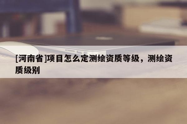 [河南省]項目怎么定測繪資質等級，測繪資質級別