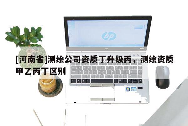 [河南省]測繪公司資質(zhì)丁升級丙，測繪資質(zhì)甲乙丙丁區(qū)別
