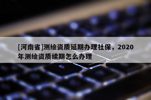 [河南省]測(cè)繪資質(zhì)延期辦理社保，2020年測(cè)繪資質(zhì)續(xù)期怎么辦理