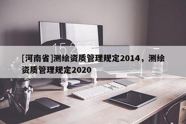 [河南省]測繪資質(zhì)管理規(guī)定2014，測繪資質(zhì)管理規(guī)定2020