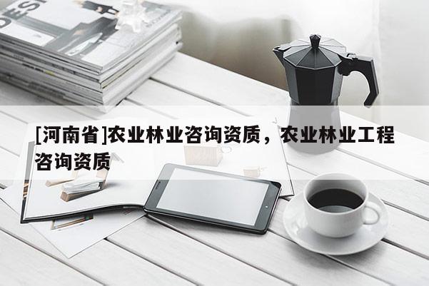 [河南省]農(nóng)業(yè)林業(yè)咨詢資質(zhì)，農(nóng)業(yè)林業(yè)工程咨詢資質(zhì)
