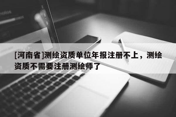 [河南省]測繪資質單位年報注冊不上，測繪資質不需要注冊測繪師了