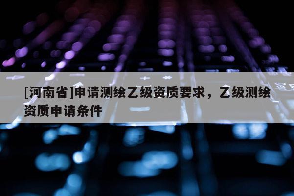 [河南省]申請測繪乙級資質要求，乙級測繪資質申請條件