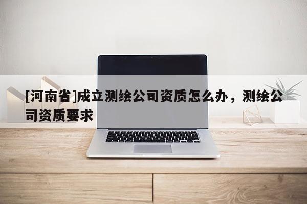 [河南省]成立測繪公司資質(zhì)怎么辦，測繪公司資質(zhì)要求