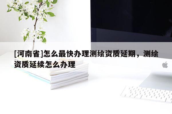 [河南省]怎么最快辦理測繪資質延期，測繪資質延續(xù)怎么辦理