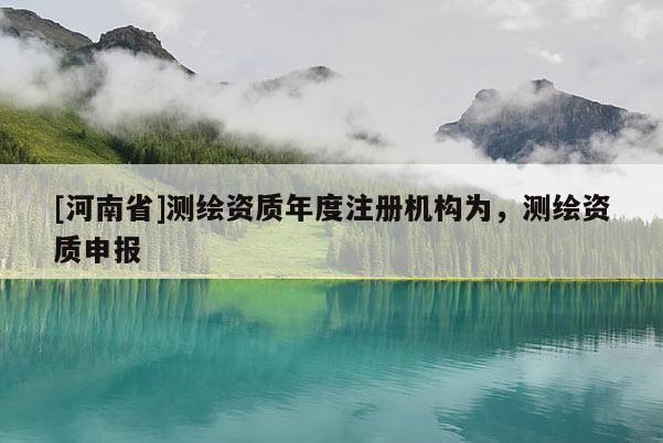 [河南省]測繪資質(zhì)年度注冊機構(gòu)為，測繪資質(zhì)申報