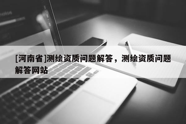 [河南省]測(cè)繪資質(zhì)問題解答，測(cè)繪資質(zhì)問題解答網(wǎng)站