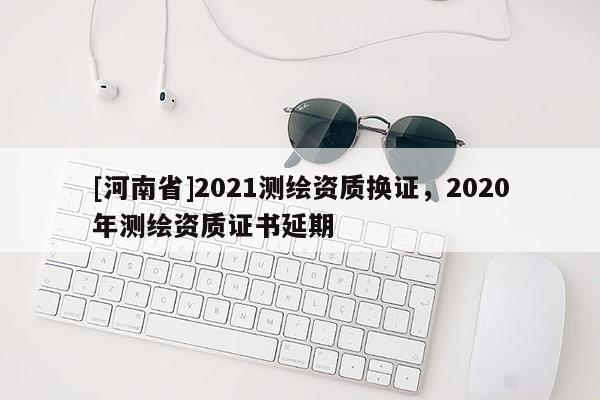 [河南省]2021測繪資質(zhì)換證，2020年測繪資質(zhì)證書延期