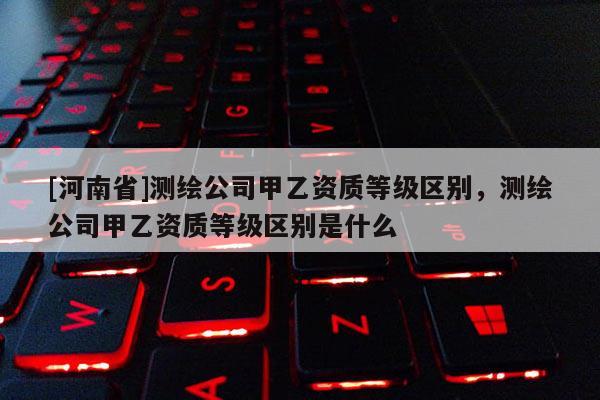 [河南省]測繪公司甲乙資質等級區別，測繪公司甲乙資質等級區別是什么