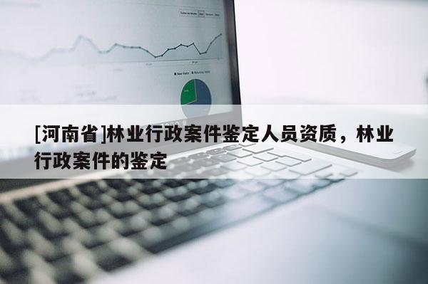 [河南省]林業(yè)行政案件鑒定人員資質(zhì)，林業(yè)行政案件的鑒定