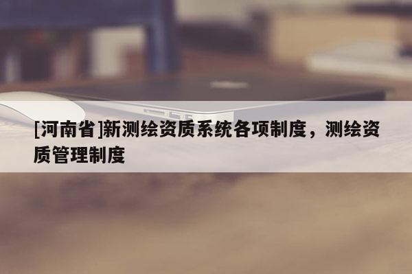 [河南省]新測繪資質系統各項制度，測繪資質管理制度