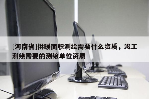 [河南省]供暖面積測繪需要什么資質，竣工測繪需要的測繪單位資質