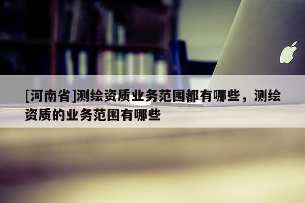 [河南省]測(cè)繪資質(zhì)業(yè)務(wù)范圍都有哪些，測(cè)繪資質(zhì)的業(yè)務(wù)范圍有哪些