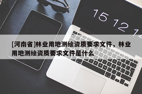 [河南省]林業(yè)用地測(cè)繪資質(zhì)要求文件，林業(yè)用地測(cè)繪資質(zhì)要求文件是什么