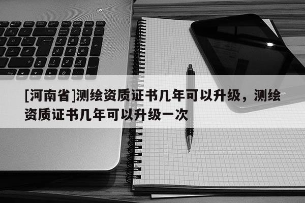 [河南省]測繪資質(zhì)證書幾年可以升級，測繪資質(zhì)證書幾年可以升級一次