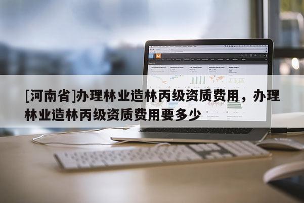 [河南省]辦理林業(yè)造林丙級資質(zhì)費用，辦理林業(yè)造林丙級資質(zhì)費用要多少