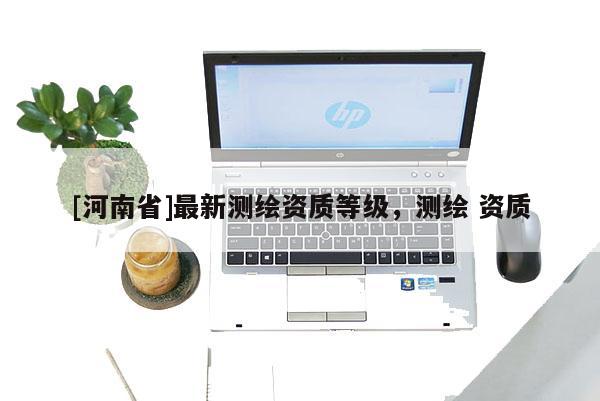 [河南省]最新測繪資質(zhì)等級，測繪 資質(zhì)