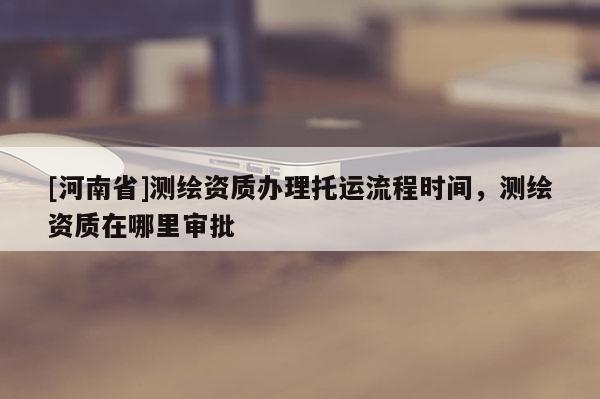 [河南省]測繪資質辦理托運流程時間，測繪資質在哪里審批