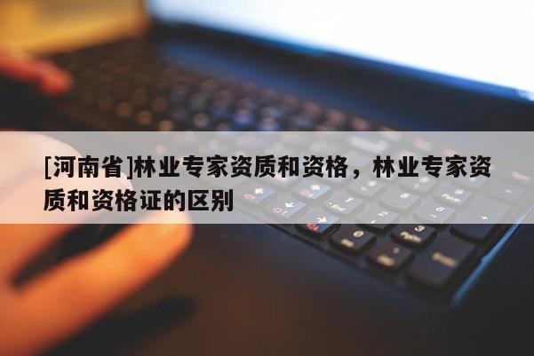 [河南省]林業專家資質和資格，林業專家資質和資格證的區別