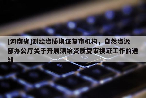 [河南省]測繪資質(zhì)換證復(fù)審機(jī)構(gòu)，自然資源部辦公廳關(guān)于開展測繪資質(zhì)復(fù)審換證工作的通知