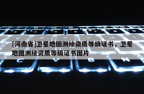 [河南省]衛(wèi)星地圖測繪資質(zhì)等級證書，衛(wèi)星地圖測繪資質(zhì)等級證書圖片