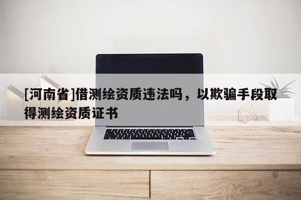 [河南省]借測繪資質違法嗎，以欺騙手段取得測繪資質證書