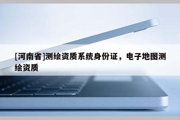 [河南省]測繪資質系統(tǒng)身份證，電子地圖測繪資質