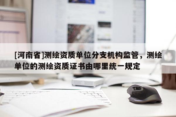 [河南省]測繪資質單位分支機構監管，測繪單位的測繪資質證書由哪里統一規定