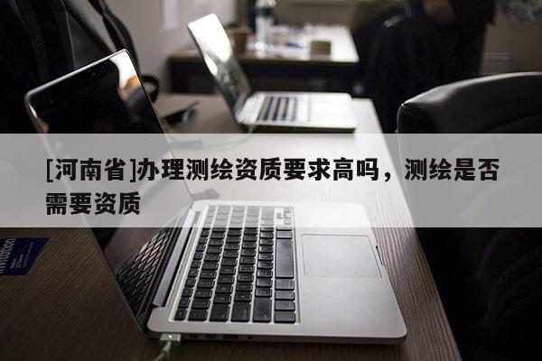 [河南省]辦理測繪資質要求高嗎，測繪是否需要資質