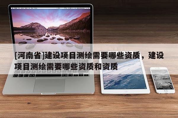 [河南省]建設(shè)項目測繪需要哪些資質(zhì)，建設(shè)項目測繪需要哪些資質(zhì)和資質(zhì)