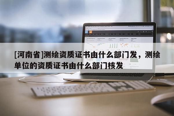 [河南省]測繪資質證書由什么部門發，測繪單位的資質證書由什么部門核發