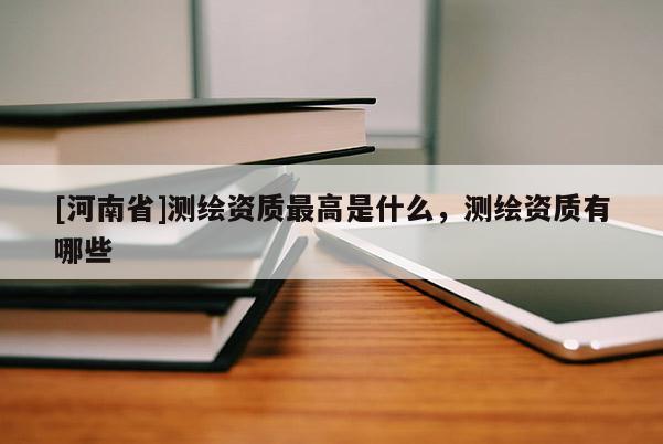 [河南省]測繪資質更高是什么，測繪資質有哪些