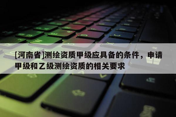 [河南省]測繪資質甲級應具備的條件，申請甲級和乙級測繪資質的相關要求