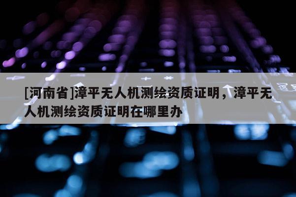 [河南省]漳平無人機測繪資質證明，漳平無人機測繪資質證明在哪里辦