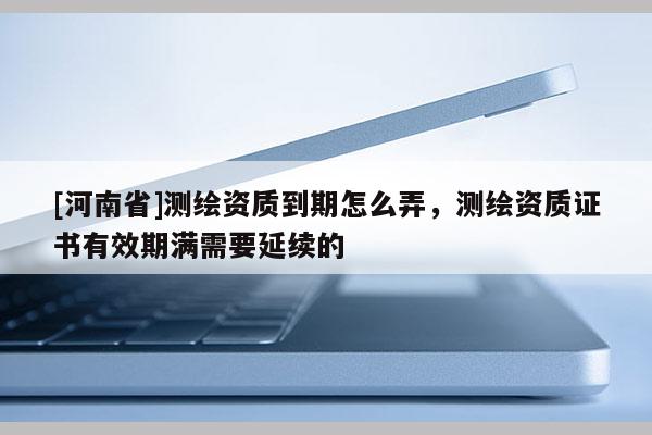 [河南省]測(cè)繪資質(zhì)到期怎么弄，測(cè)繪資質(zhì)證書有效期滿需要延續(xù)的