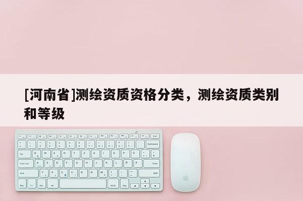[河南省]測繪資質資格分類，測繪資質類別和等級