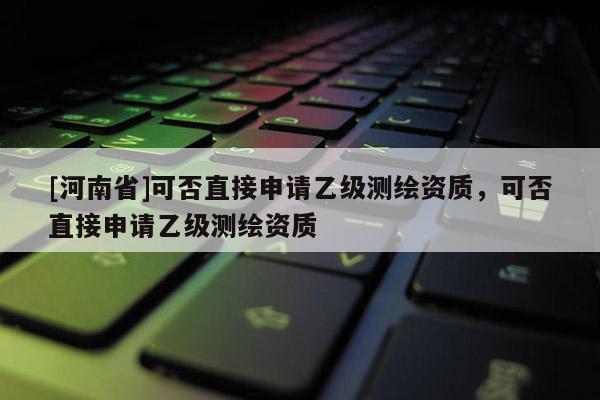 [河南省]可否直接申請乙級測繪資質，可否直接申請乙級測繪資質