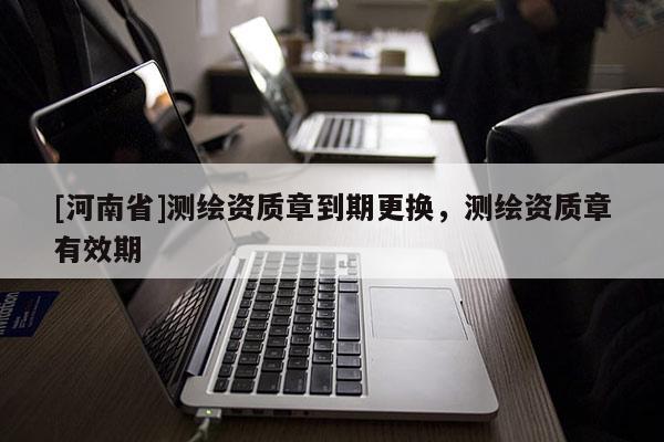 [河南省]測(cè)繪資質(zhì)章到期更換，測(cè)繪資質(zhì)章有效期