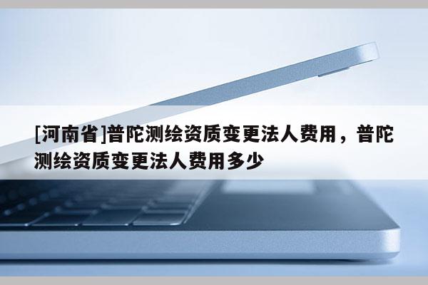 [河南省]普陀測繪資質變更法人費用，普陀測繪資質變更法人費用多少