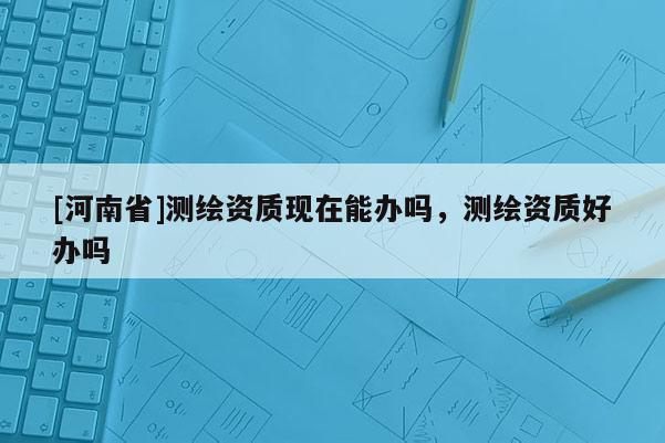 [河南省]測(cè)繪資質(zhì)現(xiàn)在能辦嗎，測(cè)繪資質(zhì)好辦嗎