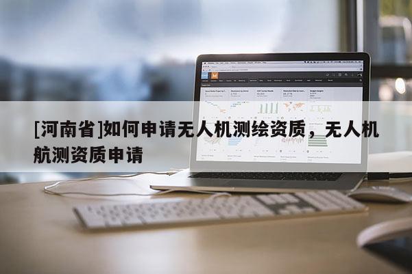 [河南省]如何申請無人機(jī)測繪資質(zhì)，無人機(jī)航測資質(zhì)申請
