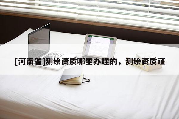 [河南省]測繪資質(zhì)哪里辦理的，測繪資質(zhì)證