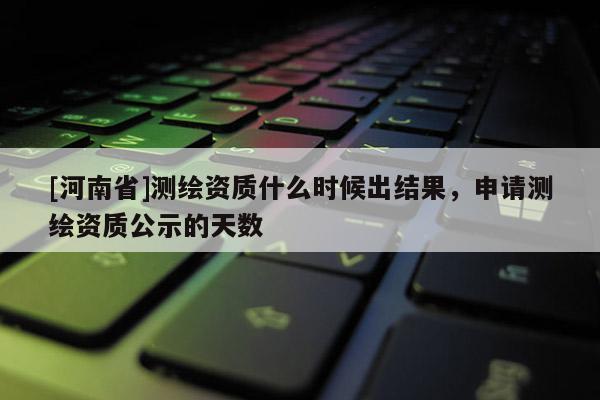 [河南省]測繪資質(zhì)什么時候出結(jié)果，申請測繪資質(zhì)公示的天數(shù)