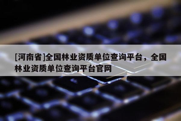 [河南省]全國林業資質單位查詢平臺，全國林業資質單位查詢平臺官網