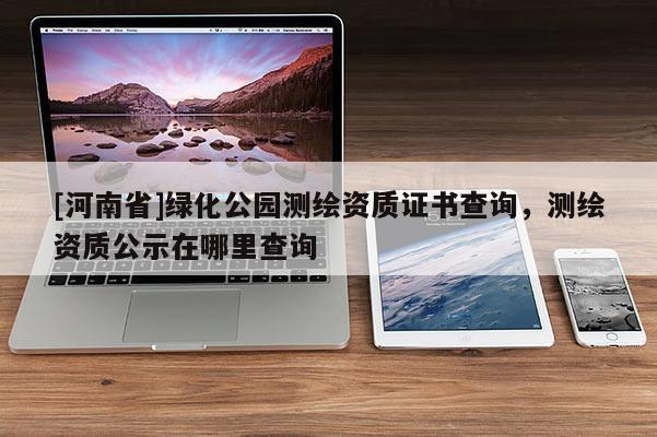 [河南省]綠化公園測繪資質(zhì)證書查詢，測繪資質(zhì)公示在哪里查詢